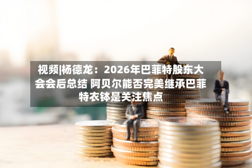 视频|杨德龙：2026年巴菲特股东大会会后总结 阿贝尔能否完美继承巴菲特衣钵是关注焦点