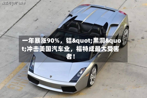 一年暴涨90%，铝"黑洞"冲击美国汽车业，福特成最大受害者！