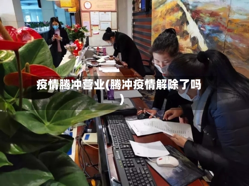 疫情腾冲营业(腾冲疫情解除了吗)