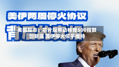 美国股市：芯片股带动标普500指数创新高 美伊停火似乎维持
