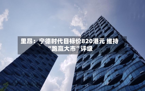 里昂：宁德时代目标价820港元 维持“跑赢大市”评级