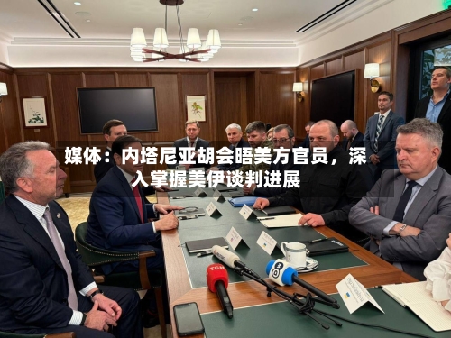 媒体：内塔尼亚胡会晤美方官员，深入掌握美伊谈判进展