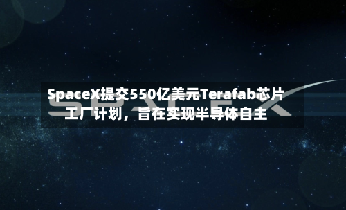 SpaceX提交550亿美元Terafab芯片工厂计划，旨在实现半导体自主