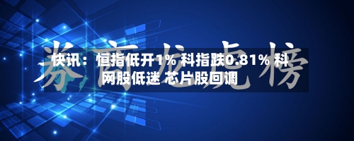快讯：恒指低开1% 科指跌0.81% 科网股低迷 芯片股回调