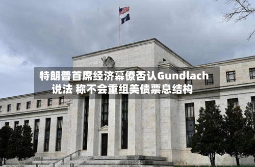 特朗普首席经济幕僚否认Gundlach说法 称不会重组美债票息结构
