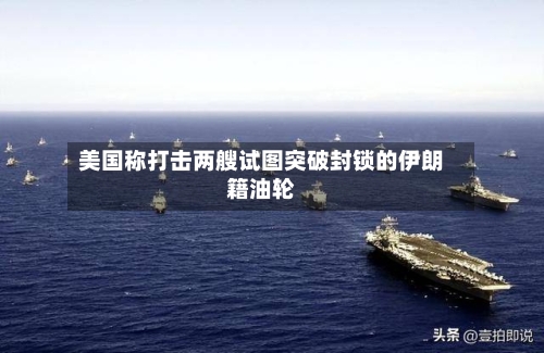 美国称打击两艘试图突破封锁的伊朗籍油轮