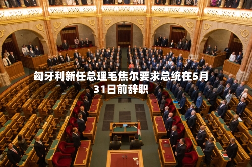 匈牙利新任总理毛焦尔要求总统在5月31日前辞职