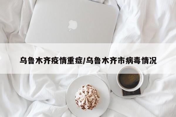 乌鲁木齐疫情重症/乌鲁木齐市病毒情况