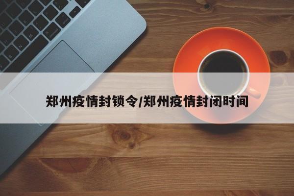 郑州疫情封锁令/郑州疫情封闭时间